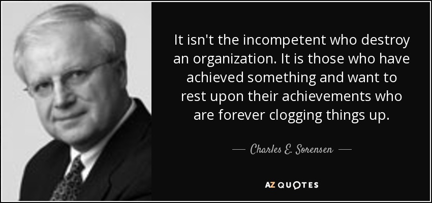 It isn't the incompetent who destroy an organization. It is those who have achieved something and want to rest upon their achievements who are forever clogging things up. - Charles E. Sorensen