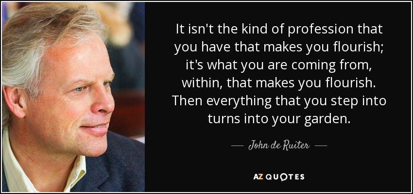 It isn't the kind of profession that you have that makes you flourish; it's what you are coming from, within, that makes you flourish. Then everything that you step into turns into your garden. - John de Ruiter