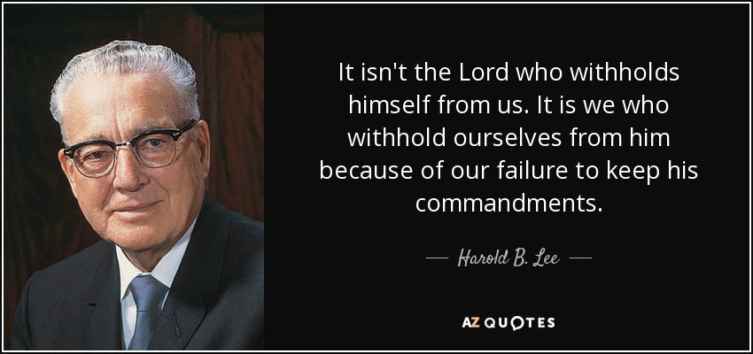 It isn't the Lord who withholds himself from us. It is we who withhold ourselves from him because of our failure to keep his commandments. - Harold B. Lee