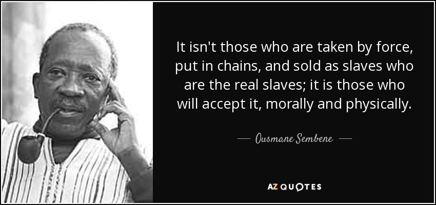 It isn't those who are taken by force, put in chains, and sold as slaves who are the real slaves; it is those who will accept it, morally and physically. - Ousmane Sembene
