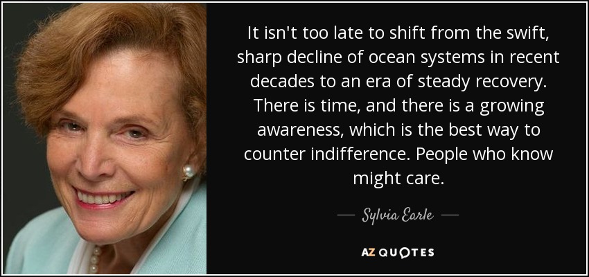 It isn't too late to shift from the swift, sharp decline of ocean systems in recent decades to an era of steady recovery. There is time, and there is a growing awareness, which is the best way to counter indifference. People who know might care. - Sylvia Earle