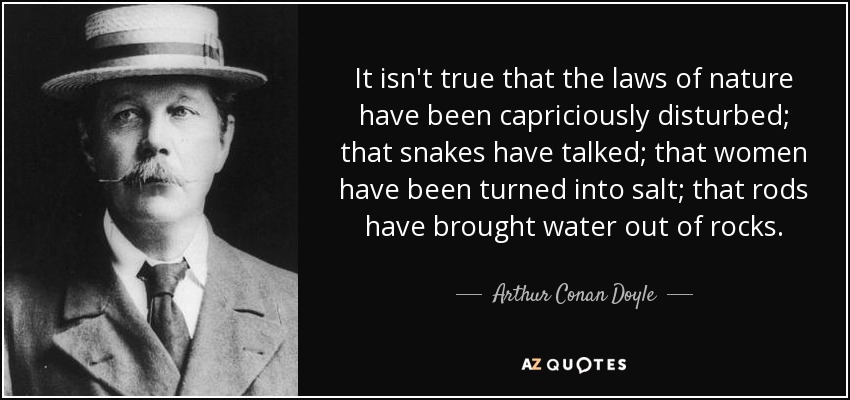 It isn't true that the laws of nature have been capriciously disturbed; that snakes have talked; that women have been turned into salt; that rods have brought water out of rocks. - Arthur Conan Doyle