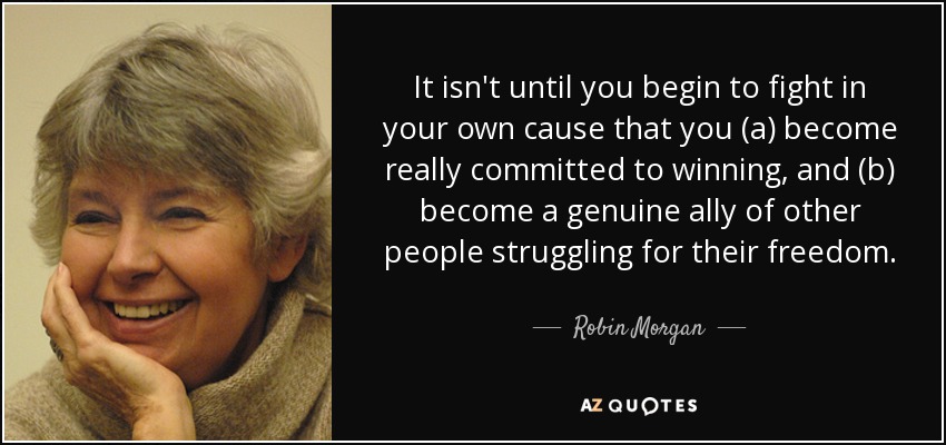 It isn't until you begin to fight in your own cause that you (a) become really committed to winning, and (b) become a genuine ally of other people struggling for their freedom. - Robin Morgan
