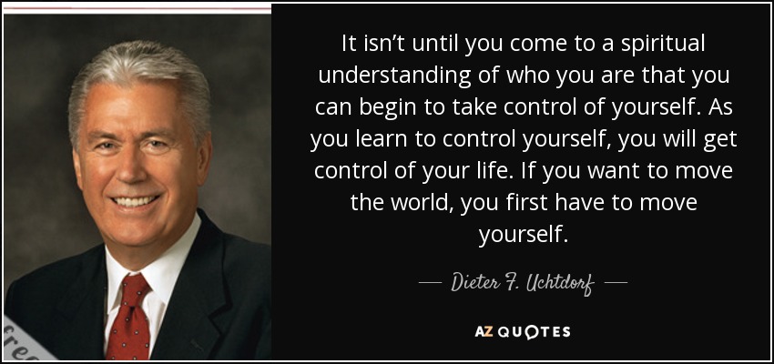 It isn’t until you come to a spiritual understanding of who you are that you can begin to take control of yourself. As you learn to control yourself, you will get control of your life. If you want to move the world, you first have to move yourself. - Dieter F. Uchtdorf