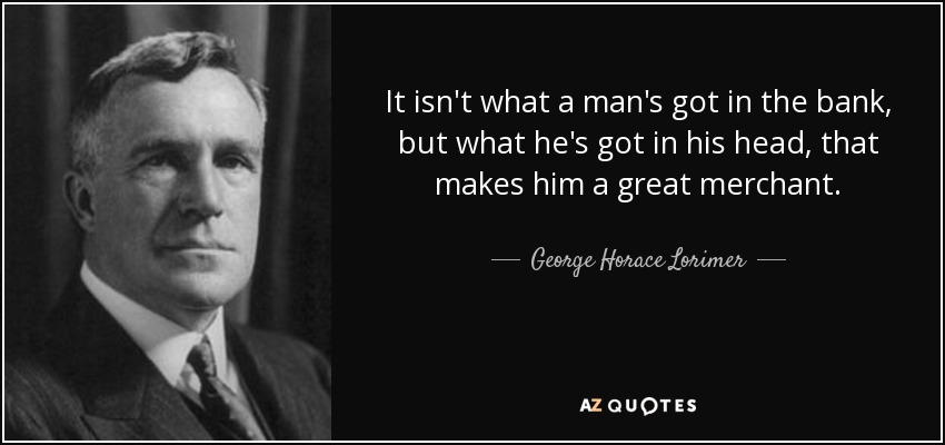 It isn't what a man's got in the bank, but what he's got in his head, that makes him a great merchant. - George Horace Lorimer