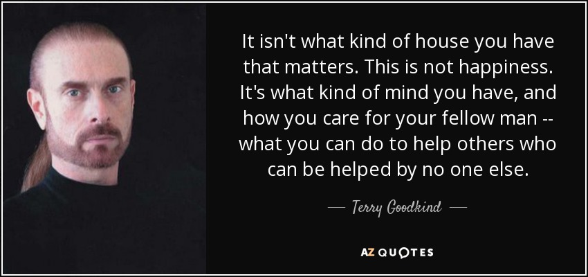 It isn't what kind of house you have that matters. This is not happiness. It's what kind of mind you have, and how you care for your fellow man -- what you can do to help others who can be helped by no one else. - Terry Goodkind