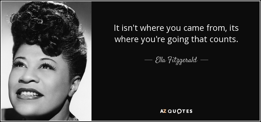 It isn't where you came from, its where you're going that counts. - Ella Fitzgerald