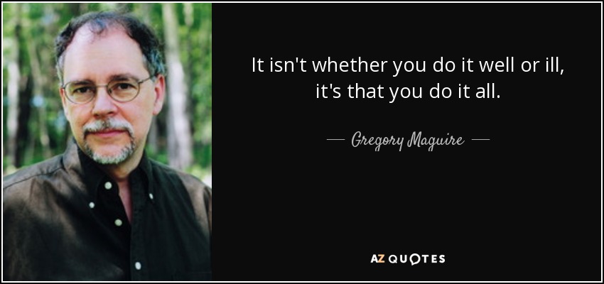 It isn't whether you do it well or ill, it's that you do it all. - Gregory Maguire