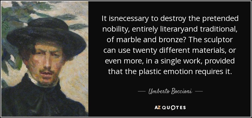 It isnecessary to destroy the pretended nobility, entirely literaryand traditional, of marble and bronze? The sculptor can use twenty different materials, or even more, in a single work, provided that the plastic emotion requires it. - Umberto Boccioni