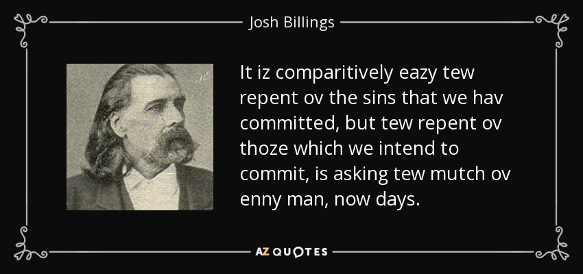 It iz comparitively eazy tew repent ov the sins that we hav committed, but tew repent ov thoze which we intend to commit, is asking tew mutch ov enny man, now days. - Josh Billings