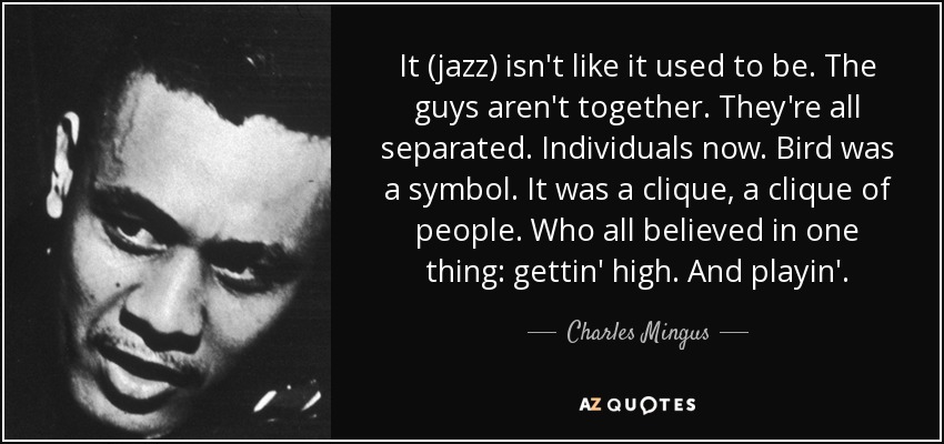 It (jazz) isn't like it used to be. The guys aren't together. They're all separated. Individuals now. Bird was a symbol. It was a clique, a clique of people. Who all believed in one thing: gettin' high. And playin'. - Charles Mingus