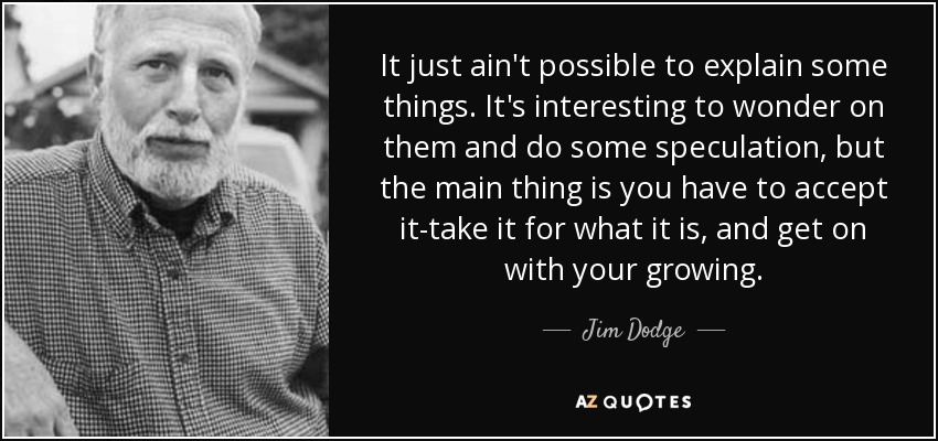 It just ain't possible to explain some things. It's interesting to wonder on them and do some speculation, but the main thing is you have to accept it-take it for what it is, and get on with your growing. - Jim Dodge