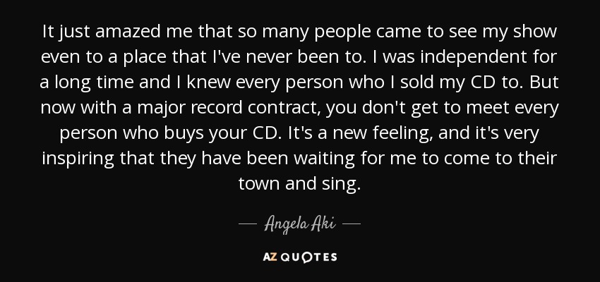 It just amazed me that so many people came to see my show even to a place that I've never been to. I was independent for a long time and I knew every person who I sold my CD to. But now with a major record contract, you don't get to meet every person who buys your CD. It's a new feeling, and it's very inspiring that they have been waiting for me to come to their town and sing. - Angela Aki