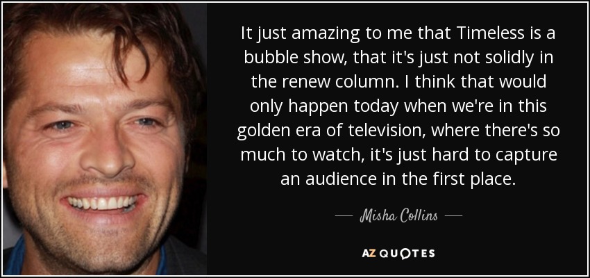 It just amazing to me that Timeless is a bubble show, that it's just not solidly in the renew column. I think that would only happen today when we're in this golden era of television, where there's so much to watch, it's just hard to capture an audience in the first place. - Misha Collins