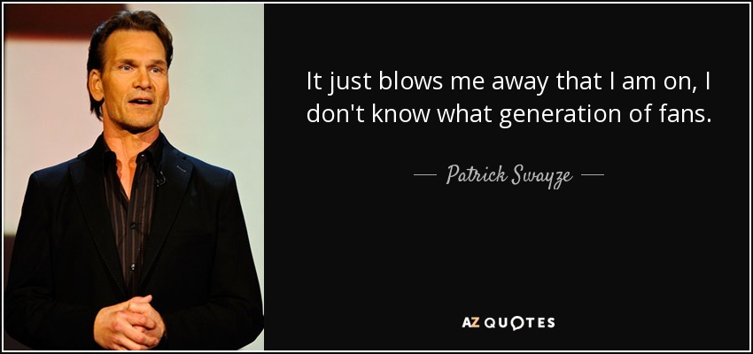 It just blows me away that I am on, I don't know what generation of fans. - Patrick Swayze
