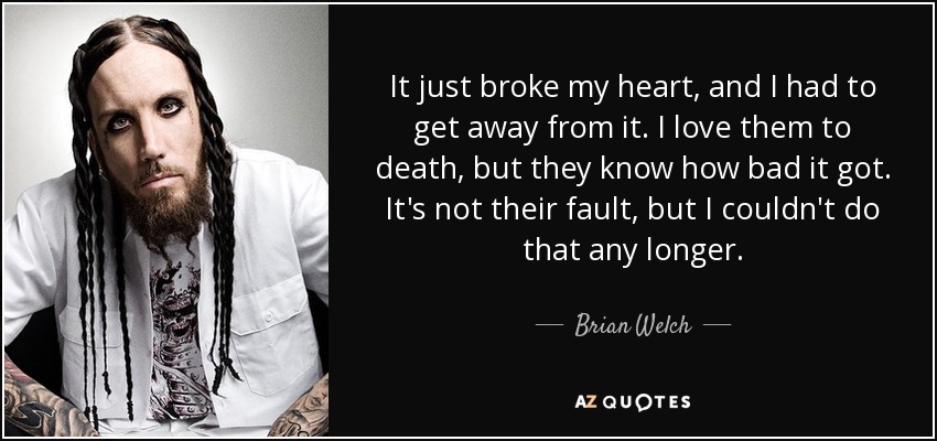 It just broke my heart, and I had to get away from it. I love them to death, but they know how bad it got. It's not their fault, but I couldn't do that any longer. - Brian Welch