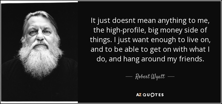 It just doesnt mean anything to me, the high-profile, big money side of things. I just want enough to live on, and to be able to get on with what I do, and hang around my friends. - Robert Wyatt