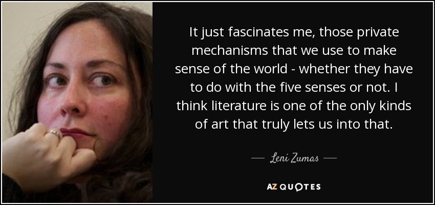 It just fascinates me, those private mechanisms that we use to make sense of the world - whether they have to do with the five senses or not. I think literature is one of the only kinds of art that truly lets us into that. - Leni Zumas