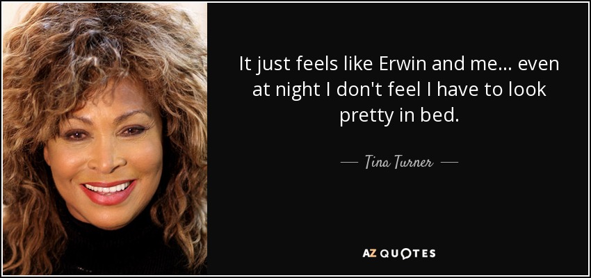 It just feels like Erwin and me... even at night I don't feel I have to look pretty in bed. - Tina Turner