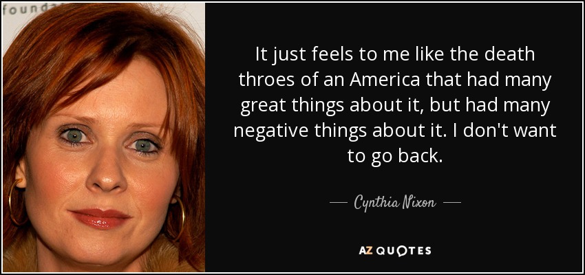 It just feels to me like the death throes of an America that had many great things about it, but had many negative things about it. I don't want to go back. - Cynthia Nixon