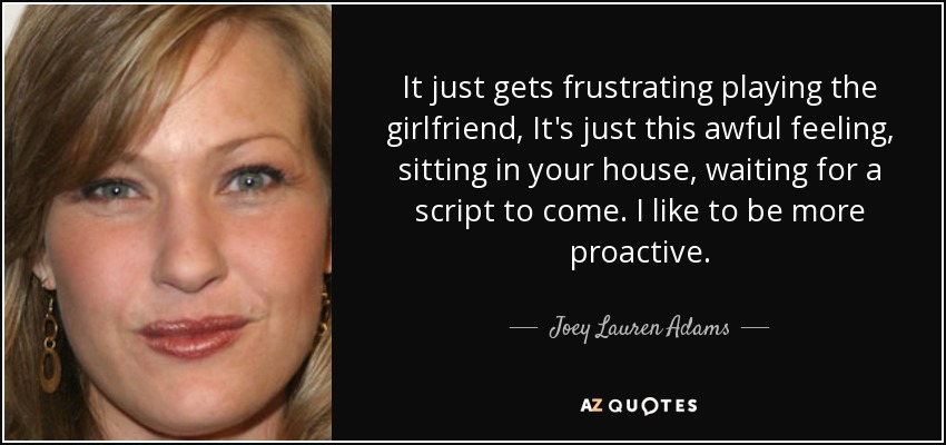 It just gets frustrating playing the girlfriend, It's just this awful feeling, sitting in your house, waiting for a script to come. I like to be more proactive. - Joey Lauren Adams