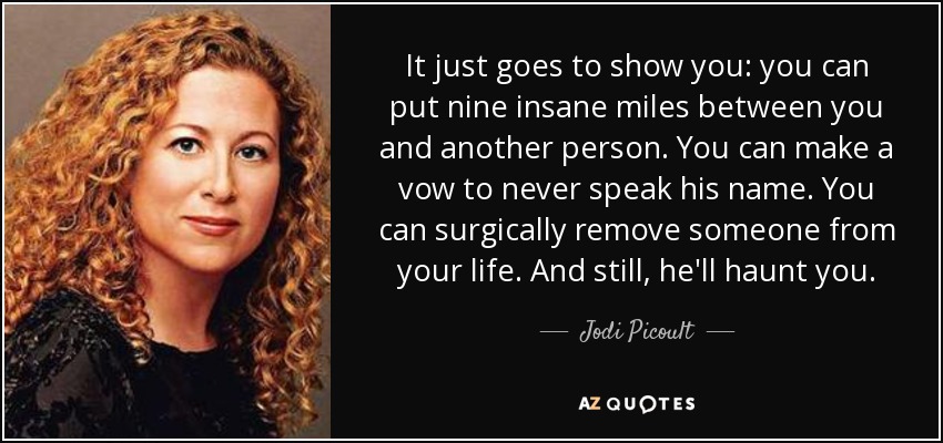 It just goes to show you: you can put nine insane miles between you and another person. You can make a vow to never speak his name. You can surgically remove someone from your life. And still, he'll haunt you. - Jodi Picoult