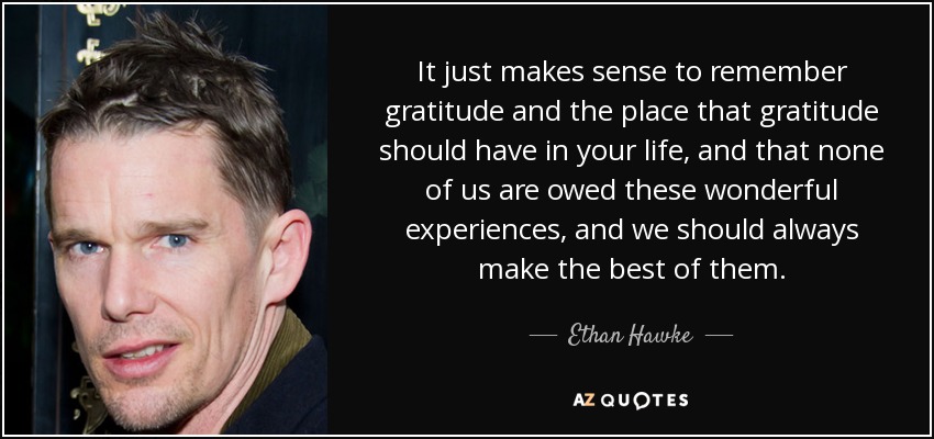 It just makes sense to remember gratitude and the place that gratitude should have in your life, and that none of us are owed these wonderful experiences, and we should always make the best of them. - Ethan Hawke