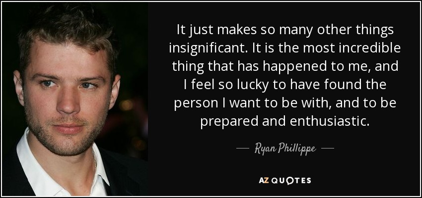 It just makes so many other things insignificant. It is the most incredible thing that has happened to me, and I feel so lucky to have found the person I want to be with, and to be prepared and enthusiastic. - Ryan Phillippe