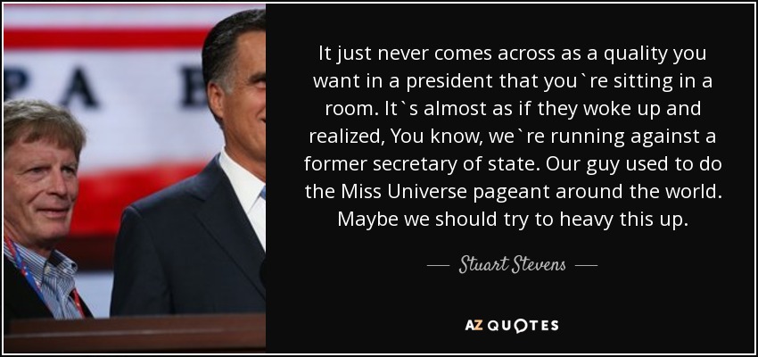 It just never comes across as a quality you want in a president that you`re sitting in a room. It`s almost as if they woke up and realized, You know, we`re running against a former secretary of state. Our guy used to do the Miss Universe pageant around the world. Maybe we should try to heavy this up. - Stuart Stevens
