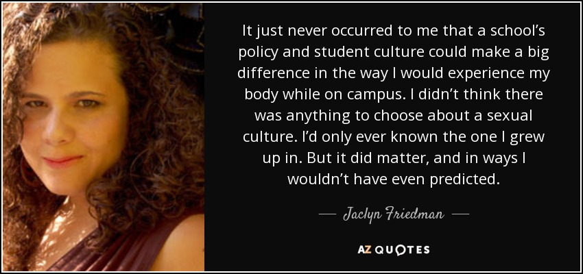 It just never occurred to me that a school’s policy and student culture could make a big difference in the way I would experience my body while on campus. I didn’t think there was anything to choose about a sexual culture. I’d only ever known the one I grew up in. But it did matter, and in ways I wouldn’t have even predicted. - Jaclyn Friedman