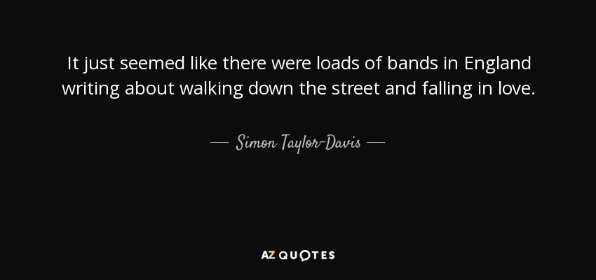 It just seemed like there were loads of bands in England writing about walking down the street and falling in love. - Simon Taylor-Davis