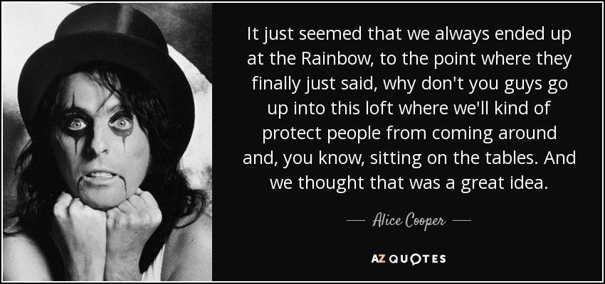 It just seemed that we always ended up at the Rainbow, to the point where they finally just said, why don't you guys go up into this loft where we'll kind of protect people from coming around and, you know, sitting on the tables. And we thought that was a great idea. - Alice Cooper