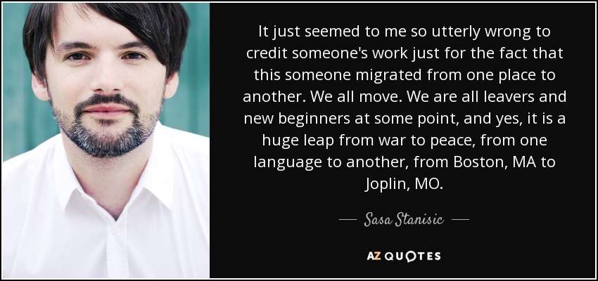 It just seemed to me so utterly wrong to credit someone's work just for the fact that this someone migrated from one place to another. We all move. We are all leavers and new beginners at some point, and yes, it is a huge leap from war to peace, from one language to another, from Boston, MA to Joplin, MO. - Sasa Stanisic