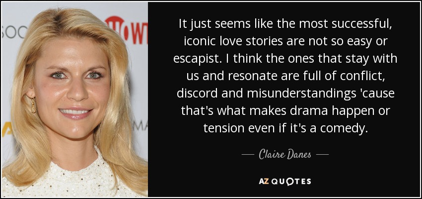 It just seems like the most successful, iconic love stories are not so easy or escapist. I think the ones that stay with us and resonate are full of conflict, discord and misunderstandings 'cause that's what makes drama happen or tension even if it's a comedy. - Claire Danes