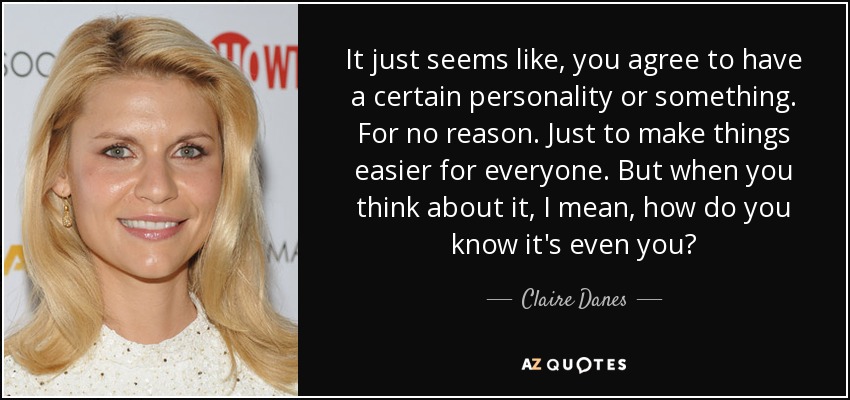 It just seems like, you agree to have a certain personality or something. For no reason. Just to make things easier for everyone. But when you think about it, I mean, how do you know it's even you? - Claire Danes