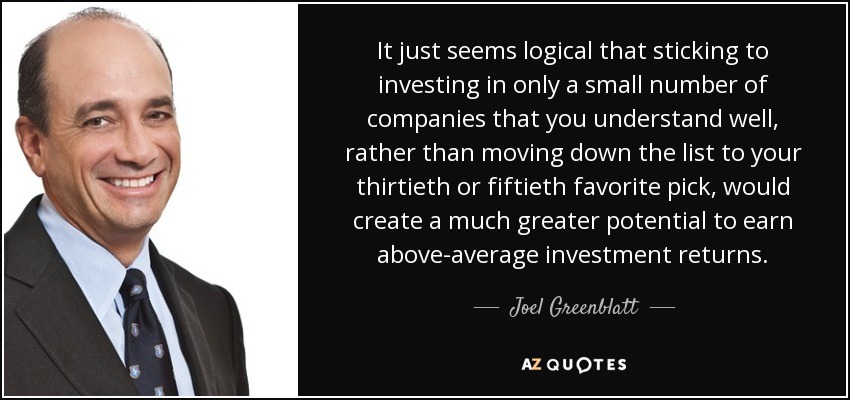 It just seems logical that sticking to investing in only a small number of companies that you understand well, rather than moving down the list to your thirtieth or fiftieth favorite pick, would create a much greater potential to earn above-average investment returns. - Joel Greenblatt