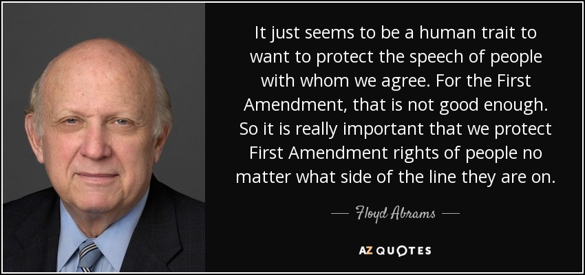 It just seems to be a human trait to want to protect the speech of people with whom we agree. For the First Amendment, that is not good enough. So it is really important that we protect First Amendment rights of people no matter what side of the line they are on. - Floyd Abrams