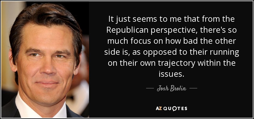 It just seems to me that from the Republican perspective, there's so much focus on how bad the other side is, as opposed to their running on their own trajectory within the issues. - Josh Brolin