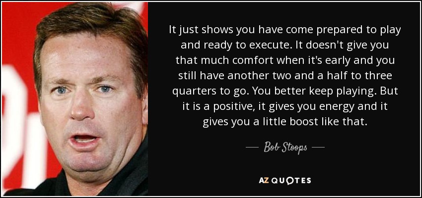 It just shows you have come prepared to play and ready to execute. It doesn't give you that much comfort when it's early and you still have another two and a half to three quarters to go. You better keep playing. But it is a positive, it gives you energy and it gives you a little boost like that. - Bob Stoops