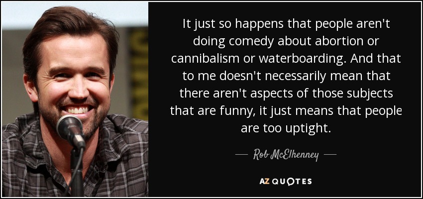 It just so happens that people aren't doing comedy about abortion or cannibalism or waterboarding. And that to me doesn't necessarily mean that there aren't aspects of those subjects that are funny, it just means that people are too uptight. - Rob McElhenney