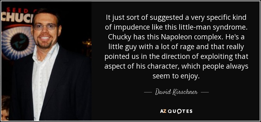 It just sort of suggested a very specific kind of impudence like this little-man syndrome. Chucky has this Napoleon complex. He's a little guy with a lot of rage and that really pointed us in the direction of exploiting that aspect of his character, which people always seem to enjoy. - David Kirschner