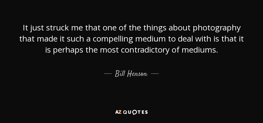 It just struck me that one of the things about photography that made it such a compelling medium to deal with is that it is perhaps the most contradictory of mediums. - Bill Henson