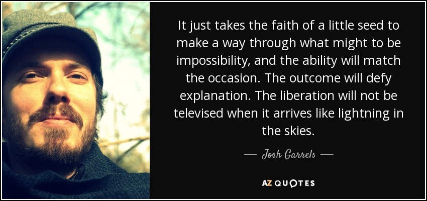 It just takes the faith of a little seed to make a way through what might to be impossibility, and the ability will match the occasion. The outcome will defy explanation. The liberation will not be televised when it arrives like lightning in the skies. - Josh Garrels