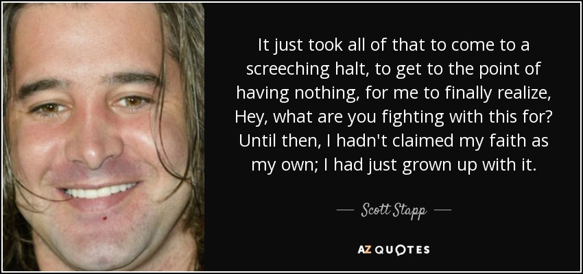 It just took all of that to come to a screeching halt, to get to the point of having nothing, for me to finally realize, Hey, what are you fighting with this for? Until then, I hadn't claimed my faith as my own; I had just grown up with it. - Scott Stapp