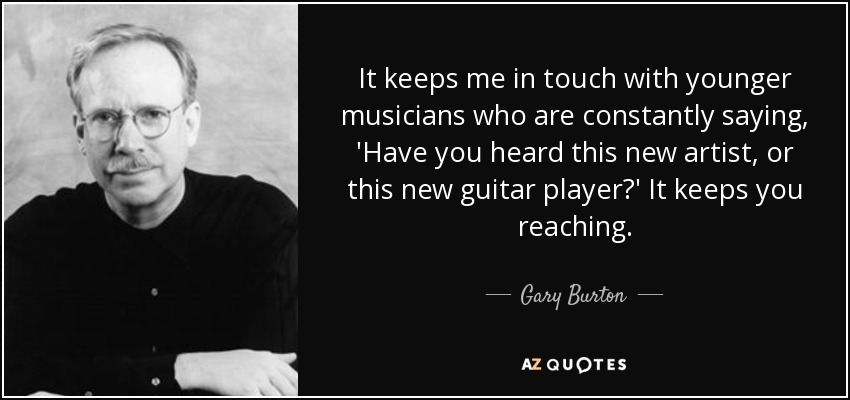 It keeps me in touch with younger musicians who are constantly saying, 'Have you heard this new artist, or this new guitar player?' It keeps you reaching. - Gary Burton