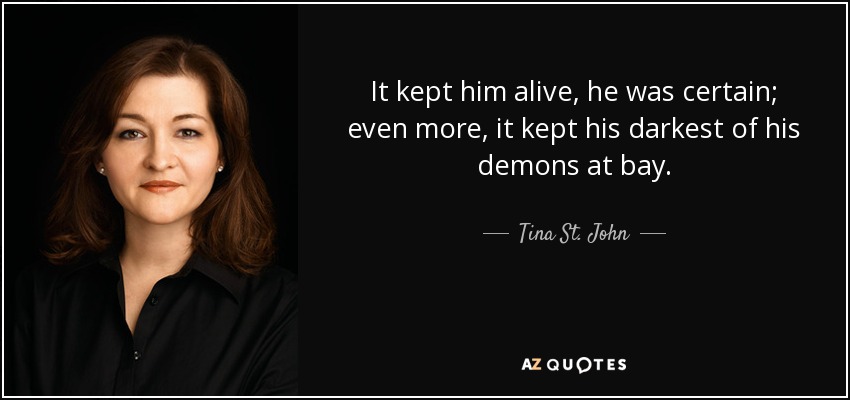 It kept him alive, he was certain; even more, it kept his darkest of his demons at bay. - Tina St. John
