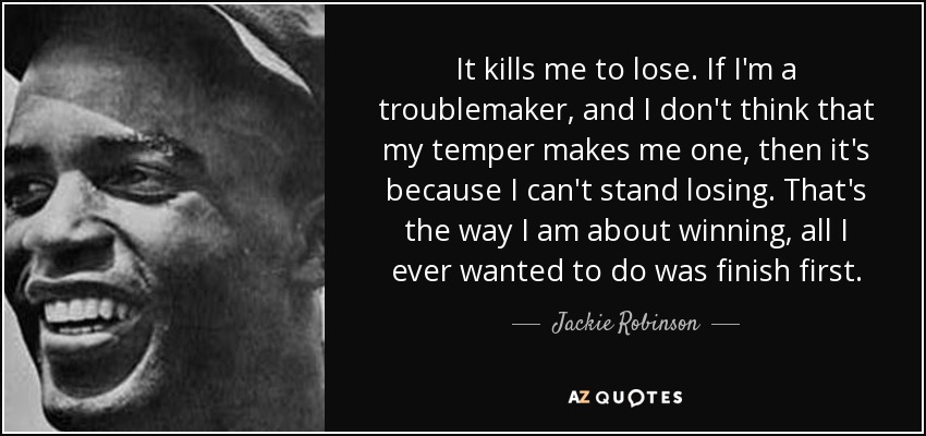 It kills me to lose. If I'm a troublemaker, and I don't think that my temper makes me one, then it's because I can't stand losing. That's the way I am about winning, all I ever wanted to do was finish first. - Jackie Robinson