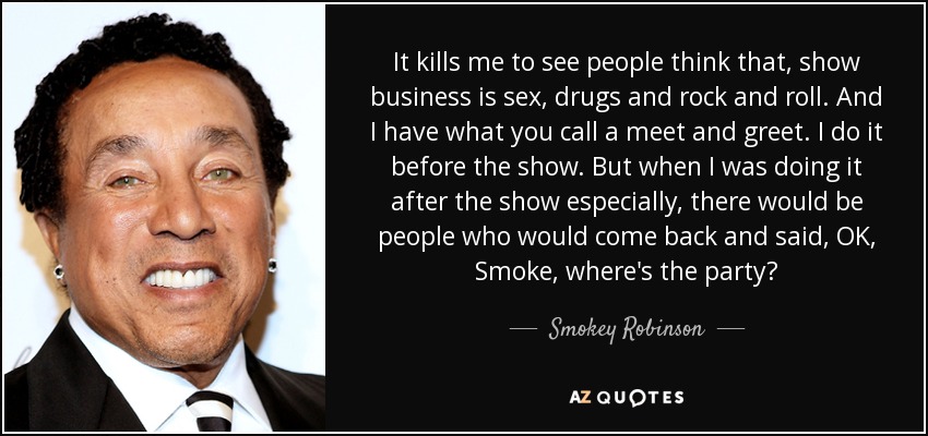 It kills me to see people think that, show business is sex, drugs and rock and roll. And I have what you call a meet and greet. I do it before the show. But when I was doing it after the show especially, there would be people who would come back and said, OK, Smoke, where's the party? - Smokey Robinson