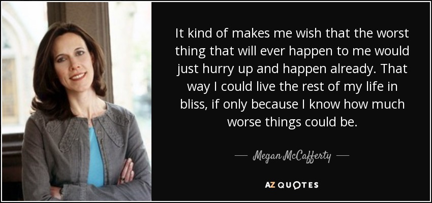 It kind of makes me wish that the worst thing that will ever happen to me would just hurry up and happen already. That way I could live the rest of my life in bliss, if only because I know how much worse things could be. - Megan McCafferty