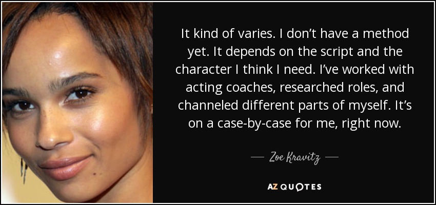 It kind of varies. I don’t have a method yet. It depends on the script and the character I think I need. I’ve worked with acting coaches, researched roles, and channeled different parts of myself. It’s on a case-by-case for me, right now. - Zoe Kravitz
